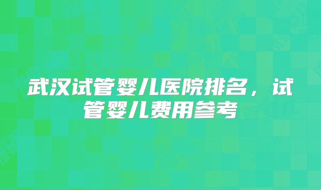 武汉试管婴儿医院排名，试管婴儿费用参考