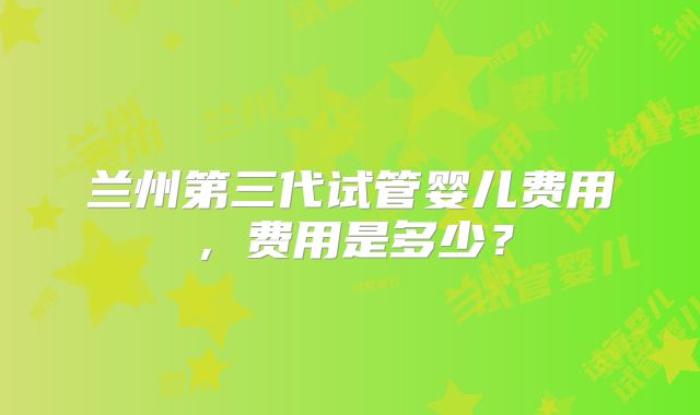 兰州第三代试管婴儿费用，费用是多少？