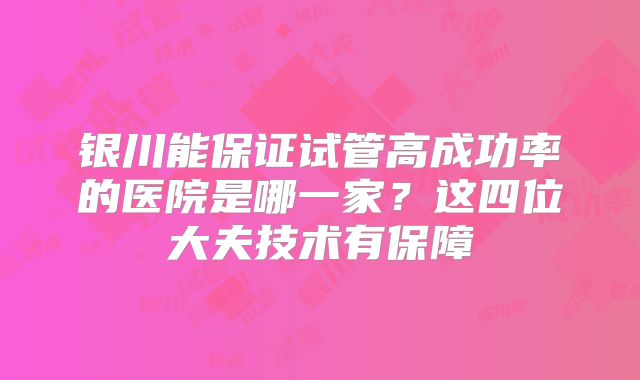 银川能保证试管高成功率的医院是哪一家？这四位大夫技术有保障