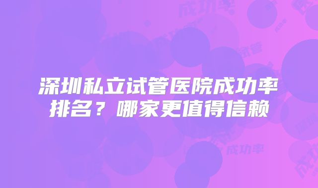 深圳私立试管医院成功率排名？哪家更值得信赖