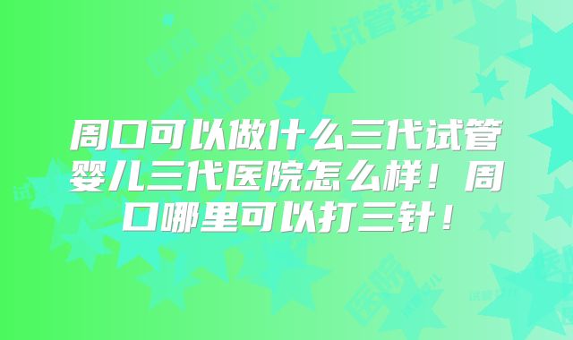 周口可以做什么三代试管婴儿三代医院怎么样！周口哪里可以打三针！