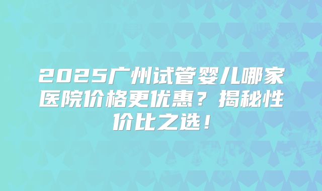 2025广州试管婴儿哪家医院价格更优惠？揭秘性价比之选！