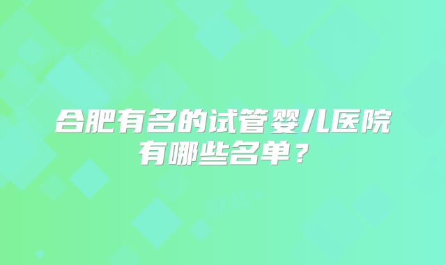 合肥有名的试管婴儿医院有哪些名单？