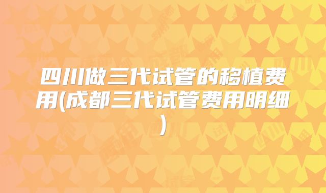 四川做三代试管的移植费用(成都三代试管费用明细)