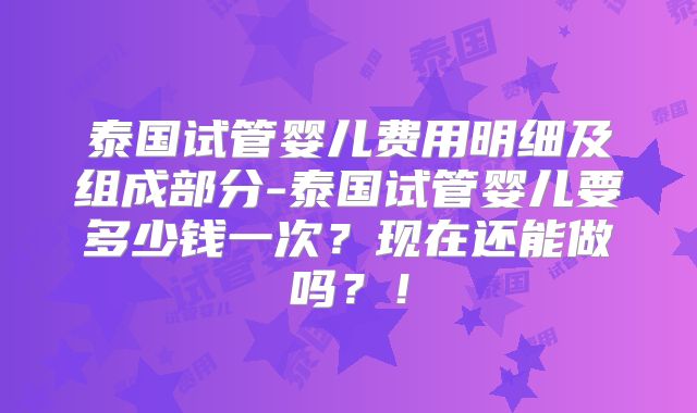 泰国试管婴儿费用明细及组成部分-泰国试管婴儿要多少钱一次？现在还能做吗？！