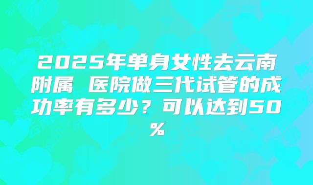 2025年单身女性去云南附属 医院做三代试管的成功率有多少?可以达到50%