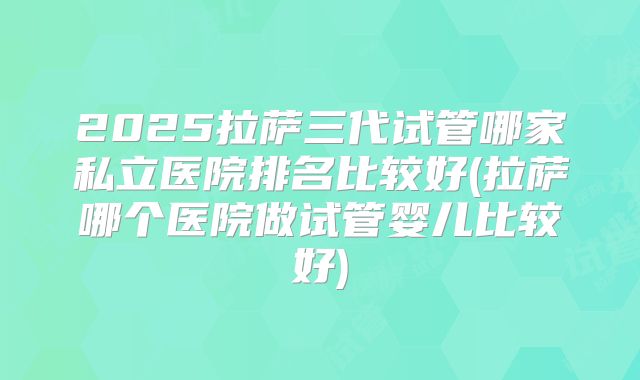 2025拉萨三代试管哪家私立医院排名比较好(拉萨哪个医院做试管婴儿比较好)