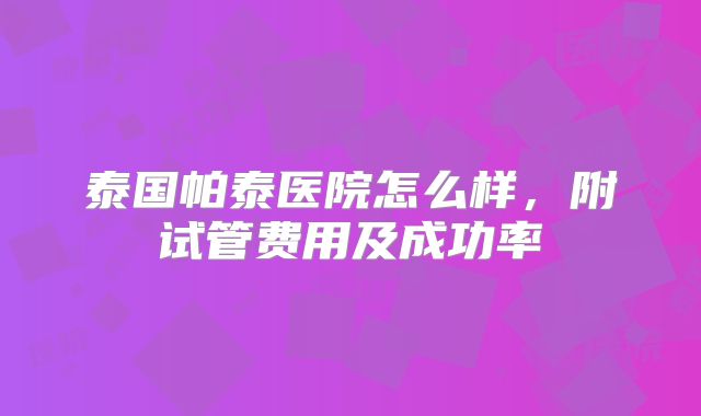 泰国帕泰医院怎么样，附试管费用及成功率