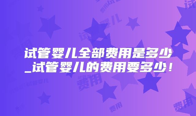 试管婴儿全部费用是多少_试管婴儿的费用要多少！