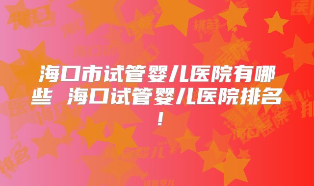 海口市试管婴儿医院有哪些 海口试管婴儿医院排名！