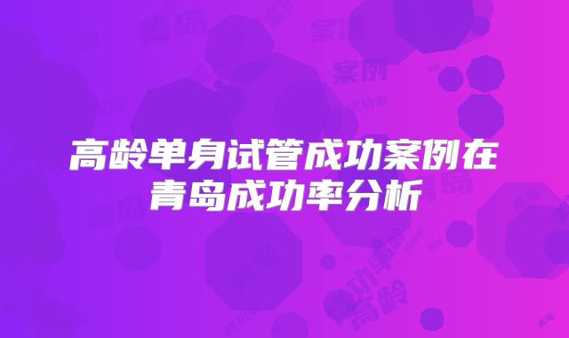 高龄单身试管成功案例在青岛成功率分析