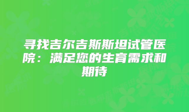 寻找吉尔吉斯斯坦试管医院：满足您的生育需求和期待