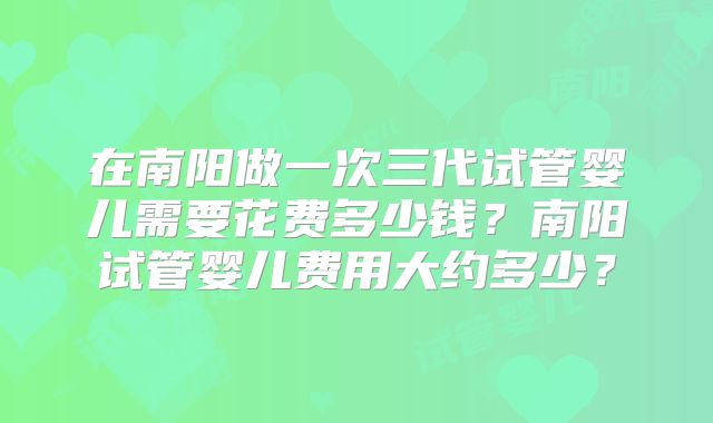 在南阳做一次三代试管婴儿需要花费多少钱?南阳试管婴儿费用大约多少?