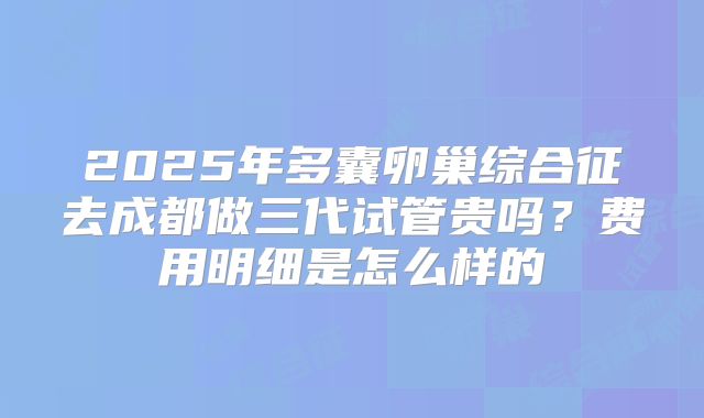 2025年多囊卵巢综合征去成都做三代试管贵吗?费用明细是怎么样的