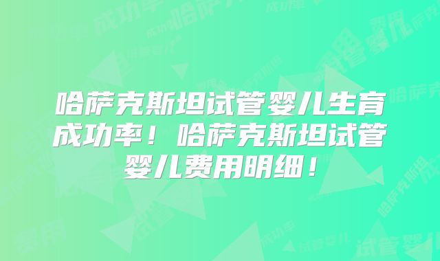 哈萨克斯坦试管婴儿生育成功率！哈萨克斯坦试管婴儿费用明细！