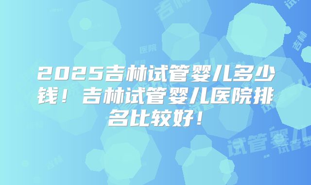 2025吉林试管婴儿多少钱！吉林试管婴儿医院排名比较好！