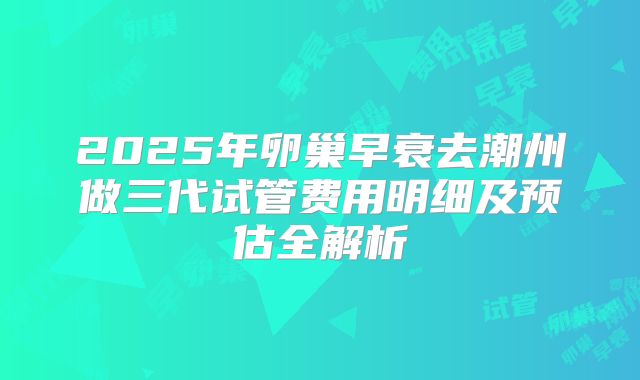 2025年卵巢早衰去潮州做三代试管费用明细及预估全解析