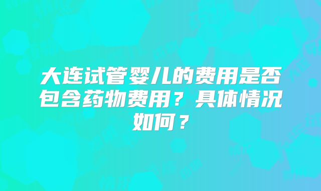 大连试管婴儿的费用是否包含药物费用？具体情况如何？