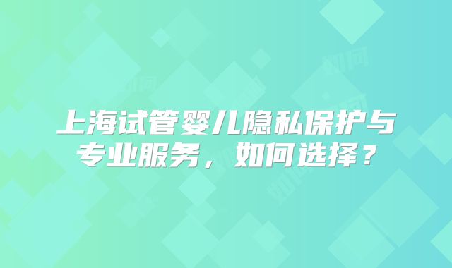 上海试管婴儿隐私保护与专业服务，如何选择？