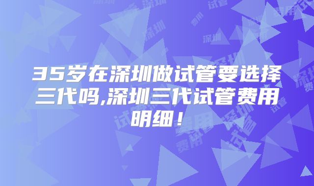 35岁在深圳做试管要选择三代吗,深圳三代试管费用明细！