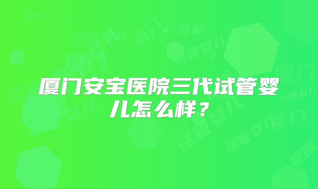 厦门安宝医院三代试管婴儿怎么样？