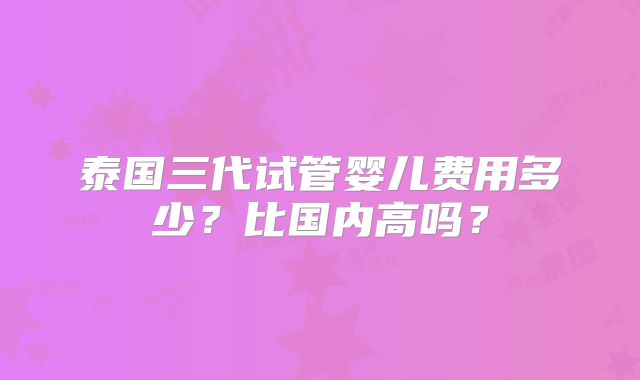 泰国三代试管婴儿费用多少？比国内高吗？
