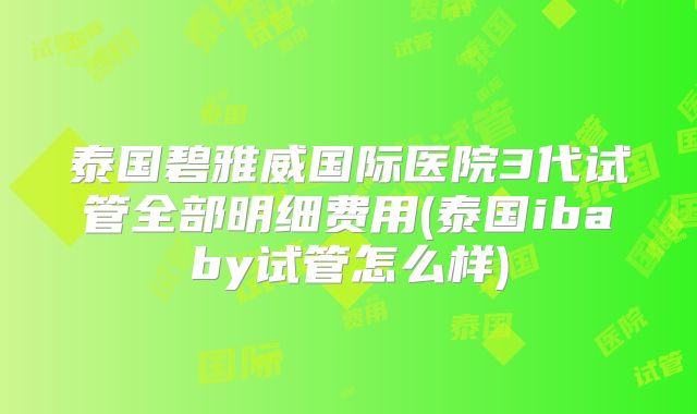 泰国碧雅威国际医院3代试管全部明细费用(泰国ibaby试管怎么样)