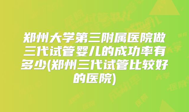 郑州大学第三附属医院做三代试管婴儿的成功率有多少(郑州三代试管比较好的医院)