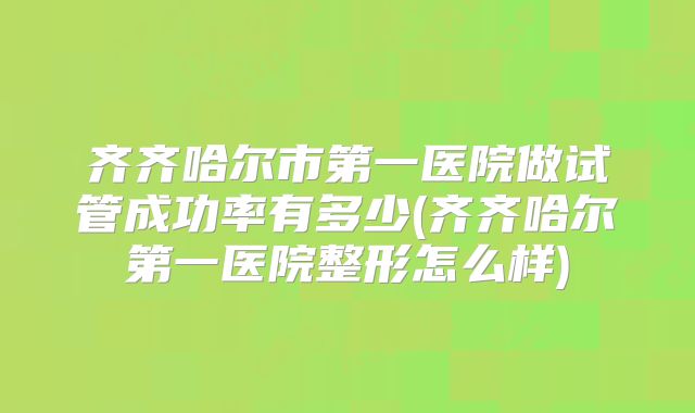 齐齐哈尔市第一医院做试管成功率有多少(齐齐哈尔第一医院整形怎么样)