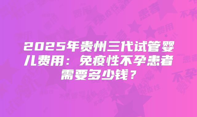2025年贵州三代试管婴儿费用：免疫性不孕患者需要多少钱？