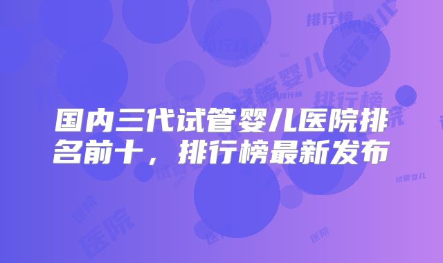 国内三代试管婴儿医院排名前十,排行榜最新发布