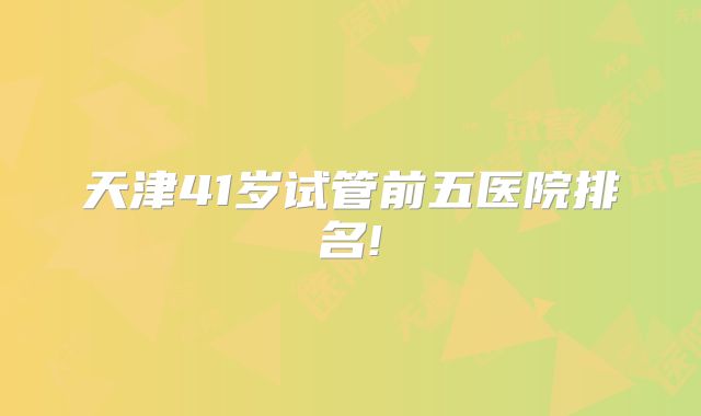天津41岁试管前五医院排名!