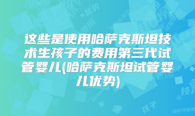 这些是使用哈萨克斯坦技术生孩子的费用第三代试管婴儿(哈萨克斯坦试管婴儿优势)