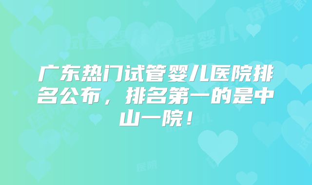 广东热门试管婴儿医院排名公布，排名第一的是中山一院！