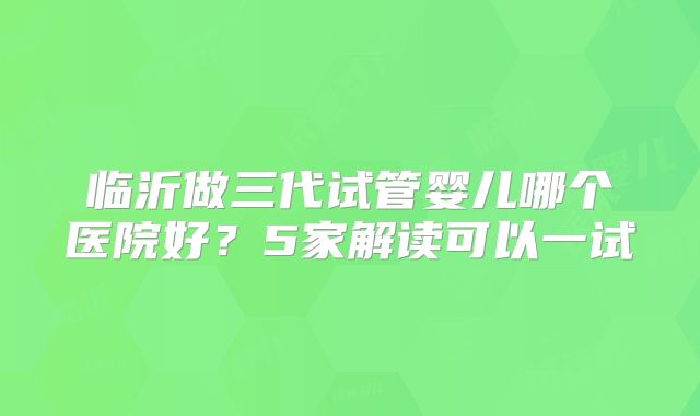 临沂做三代试管婴儿哪个医院好？5家解读可以一试