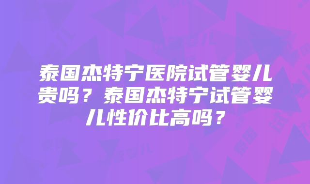 泰国杰特宁医院试管婴儿贵吗？泰国杰特宁试管婴儿性价比高吗？