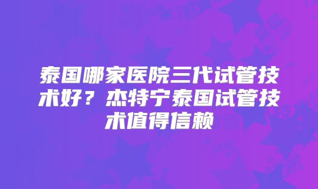 泰国哪家医院三代试管技术好？杰特宁泰国试管技术值得信赖