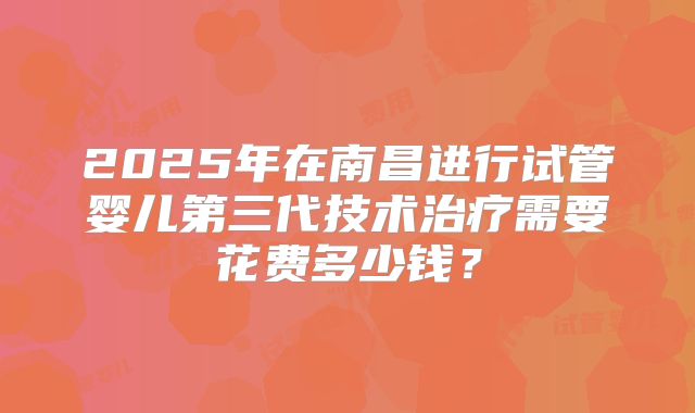 2025年在南昌进行试管婴儿第三代技术治疗需要花费多少钱？