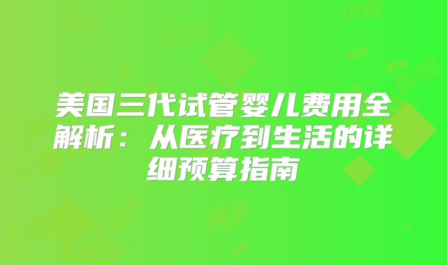 美国三代试管婴儿费用全解析:从医疗到生活的详细预算指南