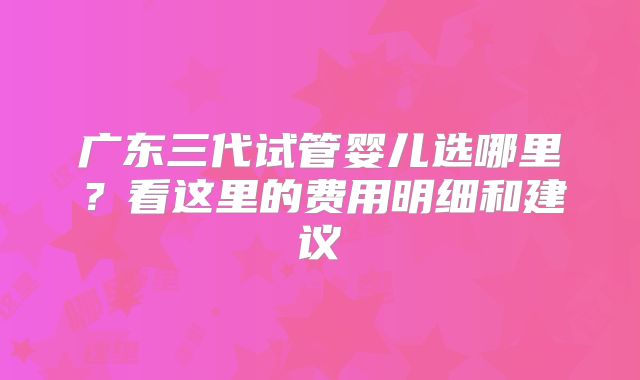 广东三代试管婴儿选哪里？看这里的费用明细和建议