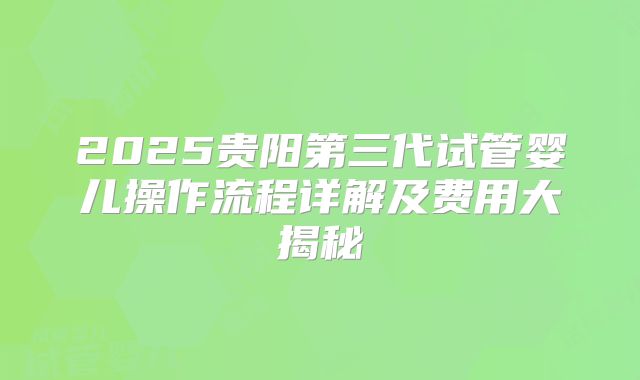 2025贵阳第三代试管婴儿操作流程详解及费用大揭秘