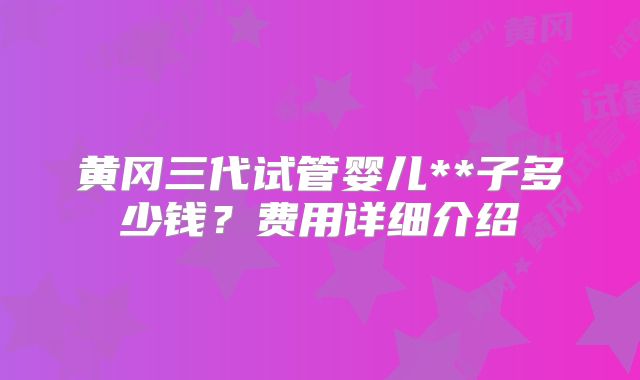 黄冈三代试管婴儿**子多少钱？费用详细介绍