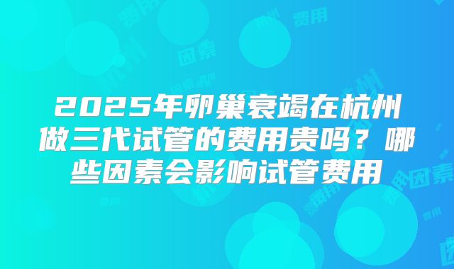 2025年卵巢衰竭在杭州做三代试管的费用贵吗?哪些因素会影响试管费用