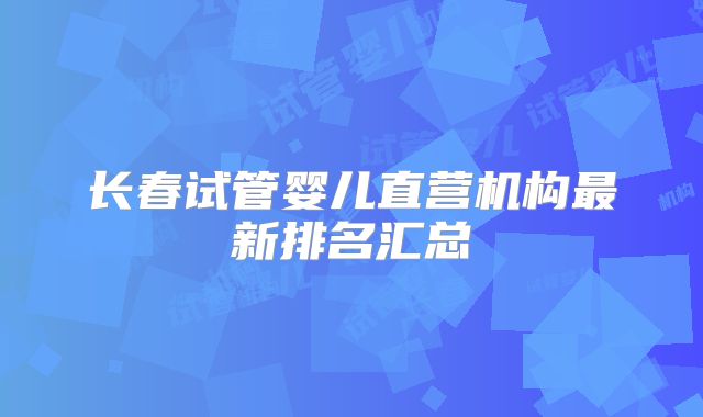 长春试管婴儿直营机构最新排名汇总