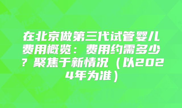 在北京做第三代试管婴儿费用概览：费用约需多少？聚焦于新情况（以2024年为准）