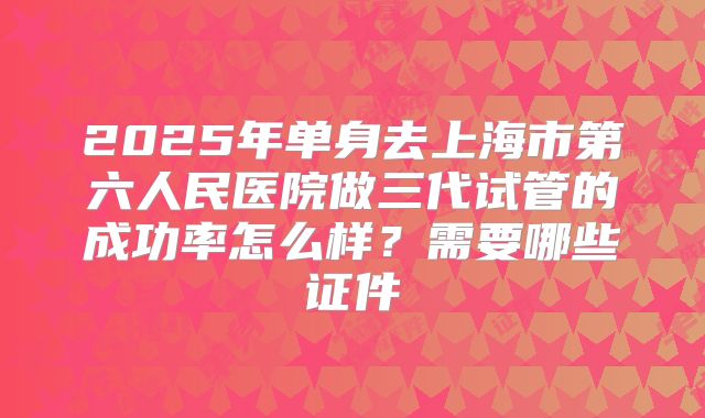 2025年单身去上海市第六人民医院做三代试管的成功率怎么样？需要哪些证件