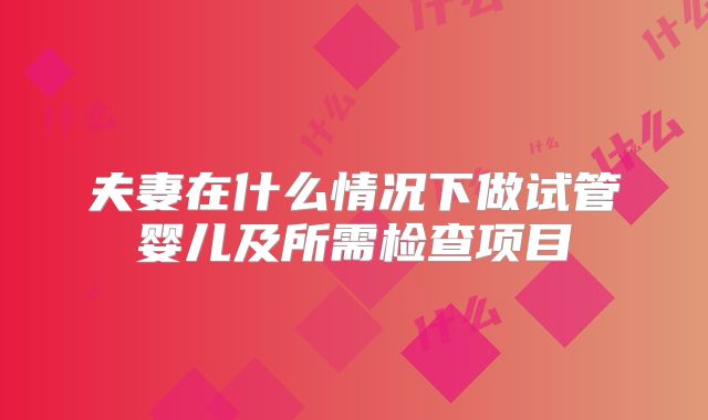 夫妻在什么情况下做试管婴儿及所需检查项目