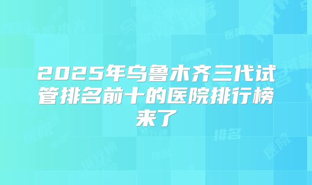 2025年乌鲁木齐三代试管排名前十的医院排行榜来了