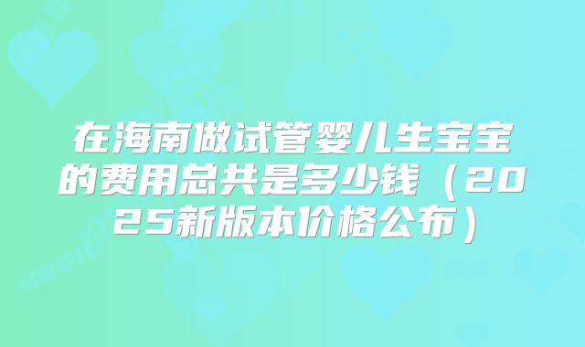 在海南做试管婴儿生宝宝的费用总共是多少钱（2025新版本价格公布）