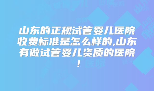 山东的正规试管婴儿医院收费标准是怎么样的,山东有做试管婴儿资质的医院!